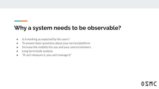 Why a system needs to be observable?
● Is it working as expected by the users?
● To answer basic questions about your service/platform
● Increase the visibility for you and your users/customers
● Long term tends analysis
● “If can’t measure it, you can’t manage it”
 