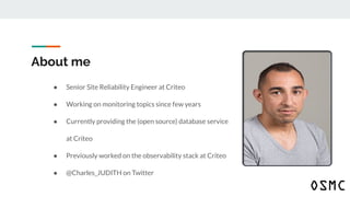About me
● Senior Site Reliability Engineer at Criteo
● Working on monitoring topics since few years
● Currently providing the (open source) database service
at Criteo
● Previously worked on the observability stack at Criteo
● @Charles_JUDITH on Twitter
 