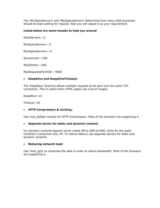 The ‘MinSpareServers’ and ‘MaxSpareServers’ determines how many child processes
should be kept waiting for request. Now you can adjust it as your requirement.

Listed below are some tweaks to help you around

StartServers---2

MinSpareServers---2

MaxSpareServers---5

ServerLimit---100

MaxClients---100

MaxRequestsPerChild---4000

•   KeepAlive and KeepAliveTimeout:

The ‘KeepAlive’ directive allows multiple requests to be sent over the same TCP
connection. This is useful when HTML pages use a lot of images.

KeepAlive--on

Timeout--20

•   HTTP Compression & Caching:

Use mod_deflate module for HTTP Compression. Most of the browsers are supporting it.

•   Separate server for static and dynamic content:

For dynamic contents Apache server needs 3M to 20M of RAM, while for the static
contents it consumes only 1M. To reduce latency use separate servers for static and
dynamic contents.

•   Reducing network load:

Use ‘mod_gzip’ to compress the data in order to reduce bandwidth. Most of the browsers
are supporting it.
 