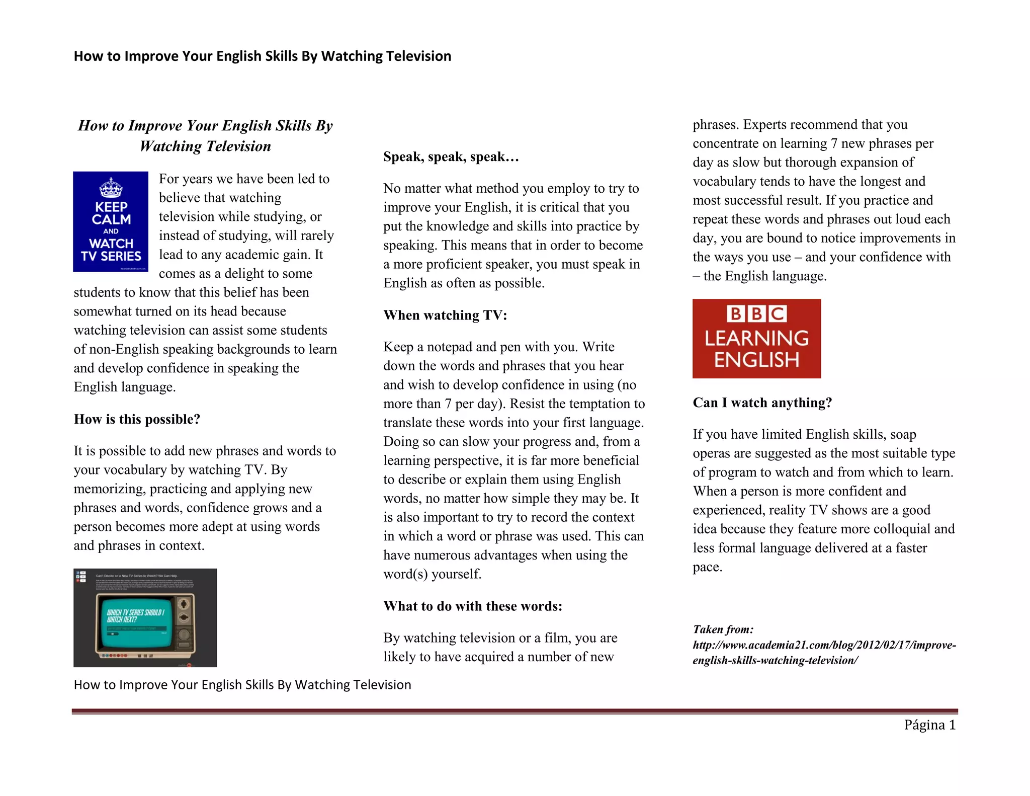 How to Improve Your English Skills By Watching Television 
How to Improve Your English Skills By Watching Television 
Página 1 
How to Improve Your English Skills By Watching Television 
For years we have been led to believe that watching television while studying, or instead of studying, will rarely lead to any academic gain. It comes as a delight to some students to know that this belief has been somewhat turned on its head because watching television can assist some students of non-English speaking backgrounds to learn and develop confidence in speaking the English language. 
How is this possible? 
It is possible to add new phrases and words to your vocabulary by watching TV. By memorizing, practicing and applying new phrases and words, confidence grows and a person becomes more adept at using words and phrases in context. 
Speak, speak, speak… 
No matter what method you employ to try to improve your English, it is critical that you put the knowledge and skills into practice by speaking. This means that in order to become a more proficient speaker, you must speak in English as often as possible. 
When watching TV: 
Keep a notepad and pen with you. Write down the words and phrases that you hear and wish to develop confidence in using (no more than 7 per day). Resist the temptation to translate these words into your first language. Doing so can slow your progress and, from a learning perspective, it is far more beneficial to describe or explain them using English words, no matter how simple they may be. It is also important to try to record the context in which a word or phrase was used. This can have numerous advantages when using the word(s) yourself. 
What to do with these words: 
By watching television or a film, you are likely to have acquired a number of new phrases. Experts recommend that you concentrate on learning 7 new phrases per day as slow but thorough expansion of vocabulary tends to have the longest and most successful result. If you practice and repeat these words and phrases out loud each day, you are bound to notice improvements in the ways you use – and your confidence with – the English language. 
Can I watch anything? 
If you have limited English skills, soap operas are suggested as the most suitable type of program to watch and from which to learn. When a person is more confident and experienced, reality TV shows are a good idea because they feature more colloquial and less formal language delivered at a faster pace. 
Taken from: http://www.academia21.com/blog/2012/02/17/improve- english-skills-watching-television/ 