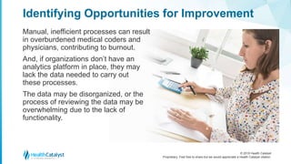 © 2018 Health Catalyst
Proprietary. Feel free to share but we would appreciate a Health Catalyst citation.
Manual, inefficient processes can result
in overburdened medical coders and
physicians, contributing to burnout.
And, if organizations don’t have an
analytics platform in place, they may
lack the data needed to carry out
these processes.
The data may be disorganized, or the
process of reviewing the data may be
overwhelming due to the lack of
functionality.
Identifying Opportunities for Improvement
 