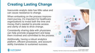 © 2018 Health Catalyst
Proprietary. Feel free to share but we would appreciate a Health Catalyst citation.
Inaccurate analytic data has little value and
can cause resistance to change.
When embarking on the process improve-
ment journey, it’s important for healthcare
organizations to invest both the time and
money that’s needed to provide access
and clarity of data to drive change.
Consistently sharing data with physicians
can help promote engagement and keep
them involved and committed to the process.
Additionally, having a robust analytics
platform, efficient processes, and account-
ability translates to sustained success.
Creating Lasting Change
 