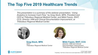 © 2018 Health Catalyst
Proprietary. Feel free to share but we would appreciate a Health Catalyst citation.
The Top Five 2019 Healthcare Trends
This presentation is a summary of the webinar presentation, “Using
Analytics to Increase Cash Flow,” by Greg Stock, MPA, President and
CEO at Thibodaux Regional Medical Center, and Mikki Fazzio, RHIT,
CCS, Director, HIM and Clinical Documentation Improvement, at
Thibodaux Regional Medical Center.
Greg Stock, MPA
CEO
Thibodaux Regional Medical Center
Mikki Fazzio, RHIT, CCS
Director, HIM and Clinical
Documentation Improvement
Thibodaux Regional Medical Center
 