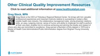 © 2018 Health Catalyst
Proprietary. Feel free to share but we would appreciate a Health Catalyst citation.
Other Clinical Quality Improvement Resources
Click to read additional information at www.healthcatalyst.com
Greg Stock is the CEO at Thibodaux Regional Medical Center. He brings with him valuable
professional experiences and important instincts relative to succeeding in today’s often
volatile health care industry. His collaborative management style, strong physician relations
skills, an easy, outgoing manner, sense of humor and ability to challenge his staff to perform
at their very best, enables him to continue achieving and earning the loyalty and respect of
others who also are committed to excellence. Greg earned a Bachelor of Arts degree in 1978 and a
Master of Health Care Administration/Public Administration degree from Brigham Young University
in 1980.
Greg Stock, MPA
 