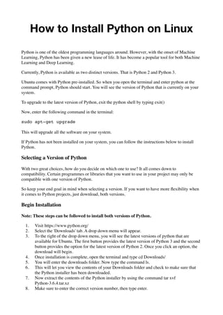 How to Install Python on Linux
Python is one of the oldest programming languages around. However, with the onset of Machine
Learning, Python has been given a new lease of life. It has become a popular tool for both Machine
Learning and Deep Learning.
Currently, Python is available as two distinct versions. That is Python 2 and Python 3.
Ubuntu comes with Python pre-installed. So when you open the terminal and enter python at the
command prompt, Python should start. You will see the version of Python that is currently on your
system.
To upgrade to the latest version of Python, exit the python shell by typing exit()
Now, enter the following command in the terminal:
sudo apt-get upgrade
This will upgrade all the software on your system.
If Python has not been installed on your system, you can follow the instructions below to install
Python.
Selecting a Version of Python
With two great choices, how do you decide on which one to use? It all comes down to
compatibility. Certain programmes or libraries that you want to use in your project may only be
compatible with one version of Python.
So keep your end goal in mind when selecting a version. If you want to have more ﬂexibility when
it comes to Python projects, just download, both versions.
Begin Installation
Note: These steps can be followed to install both versions of Python.
1. Visit https://www.python.org/
2. Select the 'Downloads' tab. A drop down menu will appear.
3. To the right of the drop down menu, you will see the latest versions of python that are
available for Ubuntu. The ﬁrst button provides the latest version of Python 3 and the second
button provides the option for the latest version of Python 2. Once you click an option, the
download will begin.
4. Once installation is complete, open the terminal and type cd Downloads/
5. You will enter the downloads folder. Now type the command ls.
6. This will let you view the contents of your Downloads folder and check to make sure that
the Python installer has been downloaded.
7. Now extract the contents of the Python installer by using the command tar xvf 
Python-3.6.4.tar.xz
8. Make sure to enter the correct version number, then type enter.
 