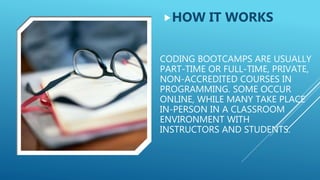 CODING BOOTCAMPS ARE USUALLY
PART-TIME OR FULL-TIME, PRIVATE,
NON-ACCREDITED COURSES IN
PROGRAMMING. SOME OCCUR
ONLINE, WHILE MANY TAKE PLACE
IN-PERSON IN A CLASSROOM
ENVIRONMENT WITH
INSTRUCTORS AND STUDENTS.
HOW IT WORKS
 