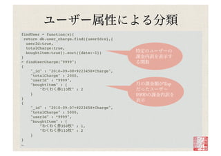 findUser = function(x){ !
 return db.user_charge.find({userId:x},{!
   userId:true,!
   totalCharge:true,!
   boughtItem:true}).sort({date:-1})!
}!
> findUserCharge("9999")!
{!
     "_id" : "2010-09-08+9223458+Charge",!
     "totalCharge" : 2000,!
     "userId" : ”9999",!
     "boughtItem" : {!                       Top
         "        110 " : 2!
     }!
}!
{!
     "_id" : "2010-09-07+9223458+Charge",!
     "totalCharge" : 5000,!
     "userId" : ”9999",!
     "boughtItem" : {!
         "        350 " : 1,!
         "        110 " : 2!
     }!
}!
…!
 