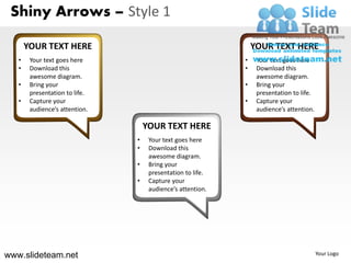 Shiny Arrows – Style 1

       YOUR TEXT HERE                                            YOUR TEXT HERE
   •    Your text goes here                                  •    Your text goes here
   •    Download this                                        •    Download this
        awesome diagram.                                          awesome diagram.
   •    Bring your                                           •    Bring your
        presentation to life.                                     presentation to life.
   •    Capture your                                         •    Capture your
        audience’s attention.                                     audience’s attention.

                                    YOUR TEXT HERE
                                •    Your text goes here
                                •    Download this
                                     awesome diagram.
                                •    Bring your
                                     presentation to life.
                                •    Capture your
                                     audience’s attention.




www.slideteam.net                                                                         Your Logo
 