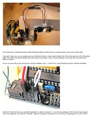 You should have 3 little black things called Shortening Blocks. What they do is simply connect 2 pins next to each other.
If you don't have any, you can always just use a female-to-female jumper cable instead, like I did on the last one, with a little white
cable. The blocks are smart because they don't take up any space, a wire is smart, because it can reach from one end to the
other of a board.
As you can see I did on the next picture, connect analogue input 1, 2 and 3 to V, using shortening blocks or female-to-female.
Why this? A brief and not very scientific explanation is; these 4 inputs (0, 1, 2 and 3) are analogue. Which means they measure
"how much pressure is on the line". However, they are connected, if they like it or not. And so, a little pressure on one of them
 