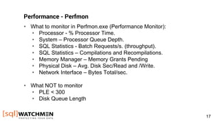 Performance - Perfmon
• What to monitor in Perfmon.exe (Performance Monitor):
• Processor - % Processor Time.
• System – Processor Queue Depth.
• SQL Statistics - Batch Requests/s. (throughput).
• SQL Statistics – Compilations and Recompilations.
• Memory Manager – Memory Grants Pending
• Physical Disk – Avg. Disk Sec/Read and /Write.
• Network Interface – Bytes Total/sec.
• What NOT to monitor
• PLE < 300
• Disk Queue Length
17
 