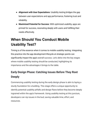 ● Alignment with User Expectations: Usability testing bridges the gap
between user expectations and app performance, fostering trust and
reliability.
● Maximized Potential for Success: With optimized usability, apps are
primed for success, resonating deeply with users and fulfilling their
needs effectively.
When Should You Conduct Mobile
Usability Test?
Timing is of the essence when it comes to mobile usability testing. Integrating
this practice into the app development lifecycle at strategic points can
significantly impact the app's overall success. Let's delve into the key stages
where mobile usability testing should be conducted, highlighting its
importance and the advantages it brings to the table.
Early Design Phase: Catching Issues Before They Root
Deeply
Commencing usability testing during the early design phase is akin to laying a
sturdy foundation for a building. This stage offers a unique opportunity to
identify potential usability pitfalls and design flaws before they become deeply
ingrained within the app's framework. Using usability testing at this juncture,
developers can nip issues in the bud, saving valuable time, effort, and
resources.
 