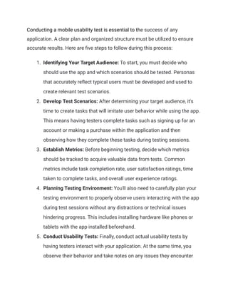 Conducting a mobile usability test is essential to the success of any
application. A clear plan and organized structure must be utilized to ensure
accurate results. Here are five steps to follow during this process:
1. Identifying Your Target Audience: To start, you must decide who
should use the app and which scenarios should be tested. Personas
that accurately reflect typical users must be developed and used to
create relevant test scenarios.
2. Develop Test Scenarios: After determining your target audience, it's
time to create tasks that will imitate user behavior while using the app.
This means having testers complete tasks such as signing up for an
account or making a purchase within the application and then
observing how they complete these tasks during testing sessions.
3. Establish Metrics: Before beginning testing, decide which metrics
should be tracked to acquire valuable data from tests. Common
metrics include task completion rate, user satisfaction ratings, time
taken to complete tasks, and overall user experience ratings.
4. Planning Testing Environment: You'll also need to carefully plan your
testing environment to properly observe users interacting with the app
during test sessions without any distractions or technical issues
hindering progress. This includes installing hardware like phones or
tablets with the app installed beforehand.
5. Conduct Usability Tests: Finally, conduct actual usability tests by
having testers interact with your application. At the same time, you
observe their behavior and take notes on any issues they encounter
 