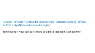jarsigner -keystore ~/.android/debug.keystore -storepass android –keypass
android urAppName.apk androiddebugkey
You’re Done!! Now you can should be able to test against an apk file!
 