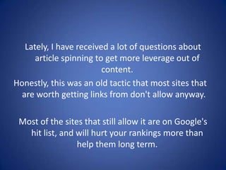 Lately, I have received a lot of questions about
      article spinning to get more leverage out of
                         content.
Honestly, this was an old tactic that most sites that
  are worth getting links from don't allow anyway.

 Most of the sites that still allow it are on Google's
   hit list, and will hurt your rankings more than
                 help them long term.
 