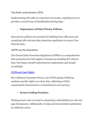 Two-factor authentication (2FA)
Implementing 2FA adds an extra layer of security, requiring users to
provide a second form of identification during login.
• Importance of Data Privacy Policies
Data privacy policies are essential for building trust with users and
complying with relevant data protection regulations to ensure User
Data Security.
GDPR and Its Implications
The General Data Protection Regulation (GDPR) is a comprehensive
data protection law that applies to businesses handling EU citizens’
data. Developers should understand its implications and comply
accordingly.
CCPA and User Rights
The California Consumer Privacy Act (CCPA) grants California
residents specific rights over their data. Adhering to CCPA
requirements demonstrates a commitment to user privacy.
• Secure Coding Practices
Writing secure code is crucial to minimizing vulnerabilities in web and
app development. Additionally, it helps prevent potential exploitation
by malicious actors.
 