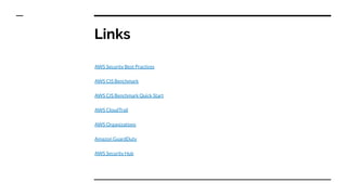 Links
AWS Security Best Practices
AWS CIS Benchmark
AWS CIS Benchmark Quick Start
AWS CloudTrail
AWS Organizations
Amazon GuardDuty
AWS Security Hub
 