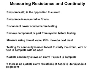 Resistance (  ) is the opposition to current  Resistance is measured in Ohm's  Disconnect power source before testing Remove component or part from system before testing Measure using lowest value, if OL move to next level  Testing for continuity is used to test to verify if a circuit, wire or fuse is complete with no open Audible continuity allows an alarm if circuit is complete If there is no audible alarm resistance of 1ohm to .1ohm should be present Measuring Resistance and Continuity 