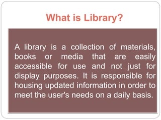 What is Library?
A library is a collection of materials,
books or media that are easily
accessible for use and not just for
display purposes. It is responsible for
housing updated information in order to
meet the user's needs on a daily basis.
 