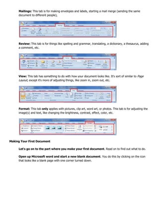 Mailings: This tab is for making envelopes and labels, starting a mail merge (sending the same
document to different people),
Review: This tab is for things like spelling and grammar, translating, a dictionary, a thesaurus, adding
a comment, etc.
View: This tab has something to do with how your document looks like. It's sort of similar to Page
Layout, except it's more of adjusting things, like zoom in, zoom out, etc.
Format: This tab only applies with pictures, clip art, word art, or photos. This tab is for adjusting the
image(s) and text, like changing the brightness, contrast, effect, color, etc.
Making Your First Document
Let's go on to the part where you make your first document. Read on to find out what to do.
Open up Microsoft word and start a new blank document. You do this by clicking on the icon
that looks like a blank page with one corner turned down.
 