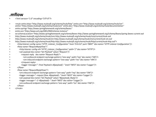 .mflow
• <?xml version="1.0" encoding="UTF-8"?>
• <mule xmlns:http="http://www.mulesoft.org/schema/mule/http" xmlns:vm="http://www.mulesoft.org/schema/mule/vm"
xmlns="http://www.mulesoft.org/schema/mule/core" xmlns:doc="http://www.mulesoft.org/schema/mule/documentation"
• xmlns:spring="http://www.springframework.org/schema/beans"
• xmlns:xsi="http://www.w3.org/2001/XMLSchema-instance"
• xsi:schemaLocation="http://www.springframework.org/schema/beans http://www.springframework.org/schema/beans/spring-beans-current.xsd
• http://www.mulesoft.org/schema/mule/core http://www.mulesoft.org/schema/mule/core/current/mule.xsd
• http://www.mulesoft.org/schema/mule/vm http://www.mulesoft.org/schema/mule/vm/current/mule-vm.xsd
• http://www.mulesoft.org/schema/mule/http http://www.mulesoft.org/schema/mule/http/current/mule-http.xsd">
• <http:listener-config name="HTTP_Listener_Configuration" host="0.0.0.0" port="8097" doc:name="HTTP Listener Configuration"/>
• <flow name="RequestReplyFlow">
• <http:listener config-ref="HTTP_Listener_Configuration" path="/" doc:name="HTTP"/>
• <set-payload doc:name="Set Payload" value="Request"/>
• <request-reply doc:name="Request-Reply">
• <vm:outbound-endpoint exchange-pattern="one-way" path="req" doc:name="VM"/>
• <vm:inbound-endpoint exchange-pattern="one-way" path="res" doc:name="VM"/>
• </request-reply>
• <logger message="--Final Payload is #[payload]--" level="INFO" doc:name="Logger"/>
• </flow>
• <flow name="RequestReplyFlow1">
• <vm:inbound-endpoint exchange-pattern="one-way" path="req" doc:name="VM"/>
• <logger message="--request flow--#[payload]--" level="INFO" doc:name="Logger"/>
• <set-payload doc:name="Set Payload" value="#[payload]_Reply"/>
• <logger message="--2--#[payload]--" level="INFO" doc:name="Logger"/>
• <vm:outbound-endpoint exchange-pattern="one-way" path="res" doc:name="VM"/>
• </flow>
• </mule>
 