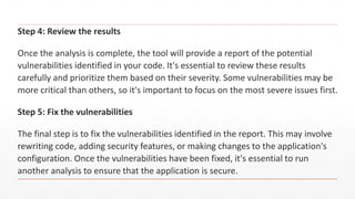 Step 4: Review the results
Once the analysis is complete, the tool will provide a report of the potential
vulnerabilities identified in your code. It's essential to review these results
carefully and prioritize them based on their severity. Some vulnerabilities may be
more critical than others, so it's important to focus on the most severe issues first.
Step 5: Fix the vulnerabilities
The final step is to fix the vulnerabilities identified in the report. This may involve
rewriting code, adding security features, or making changes to the application's
configuration. Once the vulnerabilities have been fixed, it's essential to run
another analysis to ensure that the application is secure.
 