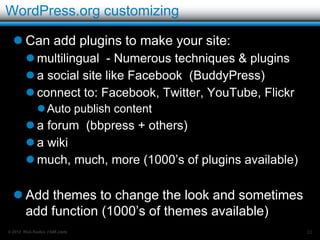 WordPress.org continued…

   Getting Started:
         Choose a domain name (and purchase)
         Sign-up for web hosting – Get a domain if free
         Set-up WordPress
             Download from WordPress.org and install.
            OR
             Install from hosting control panel.
                   .org is what you get with installers like Fantastico, and
                    Simplescripts etc.
         Start using your site


© 2012 Rick Radko, r3df.com                                                     22
 