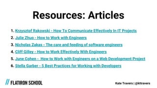 Resources: Articles
1. Krzysztof Rakowski - How To Communicate Effectively In IT Projects
2. Julie Zhuo - How to Work with Engineers
3. Nicholas Zakas - The care and feeding of software engineers
4. Cliff Gilley - How to Work Effectively With Engineers
5. June Cohen - How to Work with Engineers on a Web Development Project
6. Stella Garber - 5 Best Practices for Working with Developers
Kate Travers | @kttravers
 