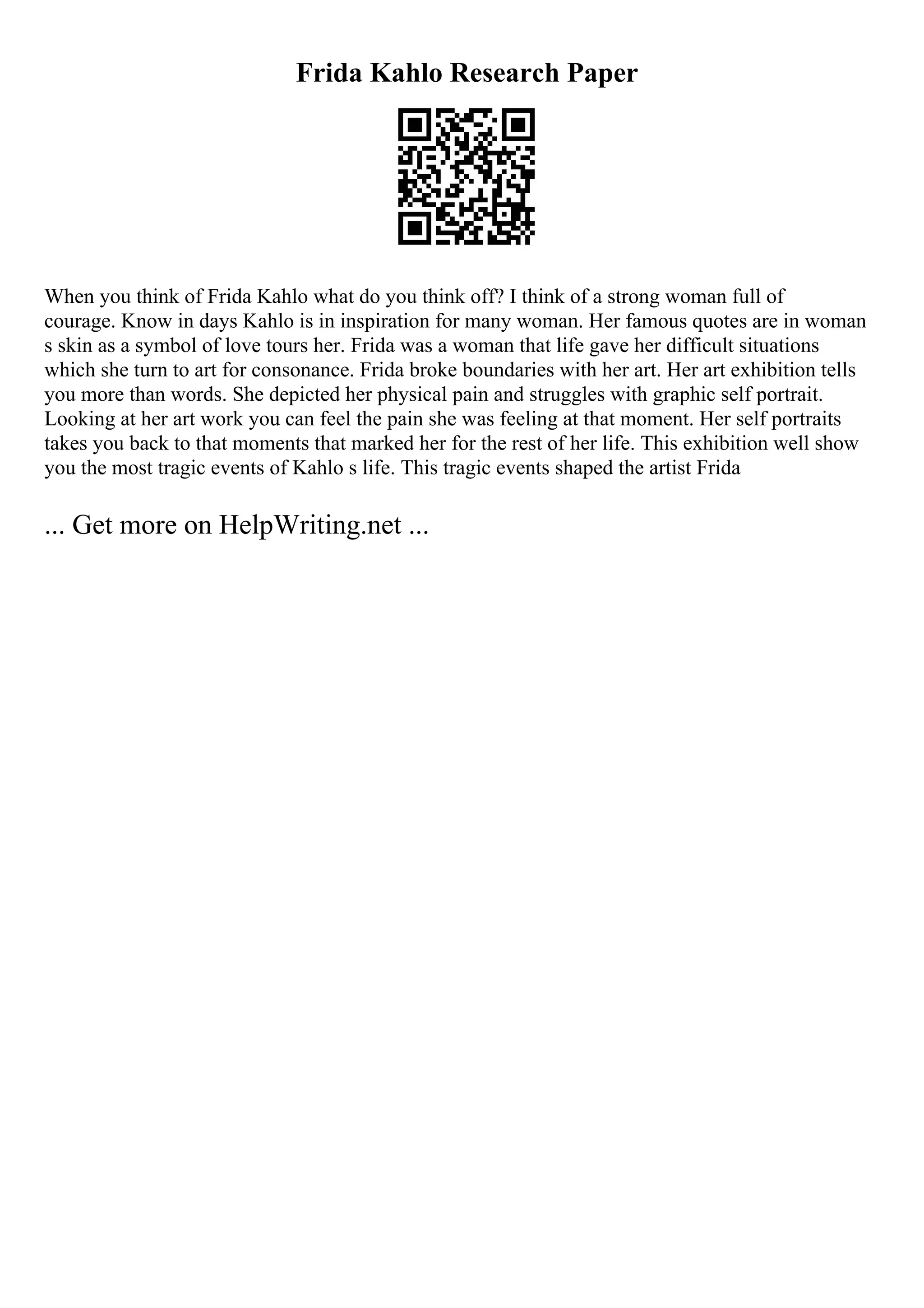 Frida Kahlo Research Paper
When you think of Frida Kahlo what do you think off? I think of a strong woman full of
courage. Know in days Kahlo is in inspiration for many woman. Her famous quotes are in woman
s skin as a symbol of love tours her. Frida was a woman that life gave her difficult situations
which she turn to art for consonance. Frida broke boundaries with her art. Her art exhibition tells
you more than words. She depicted her physical pain and struggles with graphic self portrait.
Looking at her art work you can feel the pain she was feeling at that moment. Her self portraits
takes you back to that moments that marked her for the rest of her life. This exhibition well show
you the most tragic events of Kahlo s life. This tragic events shaped the artist Frida
... Get more on HelpWriting.net ...
 