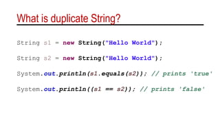 What is duplicate String?
String s1 = new String("Hello World");
String s2 = new String("Hello World");
System.out.println(s1.equals(s2)); // prints 'true'
System.out.println((s1 == s2)); // prints 'false'
 