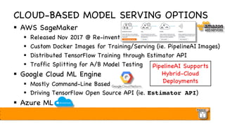 CLOUD-BASED MODEL SERVING OPTIONS
§ AWS SageMaker
§ Released Nov 2017 @ Re-invent
§ Custom Docker Images for Training/Serving (ie. PipelineAI Images)
§ Distributed TensorFlow Training through Estimator API
§ Traffic Splitting for A/B Model Testing
§ Google Cloud ML Engine
§ Mostly Command-Line Based
§ Driving TensorFlow Open Source API (ie. Estimator API)
§ Azure ML
PipelineAI Supports
Hybrid-Cloud
Deployments
 
