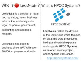 Who is ? What is HPCC Systems? 
LexisNexis is a provider of legal, 
tax, regulatory, news, business 
information, and analysis to 
legal, corporate, government,! 
accounting and academic 
markets. ! 
! 
LexisNexis has been in 
business since 1977 with over 
30,000 employees worldwide. 
LexisNexis Risk is the division 
of the LexisNexis which focuses 
on data, Big Data processing, 
linking and vertical expertise 
and supports HPCC Systems 
as an open source project 
under Apache 2.0 License. 
http://hpccsystems.com/ 
 
