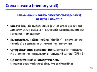 Стена памяти (memory wall)
1010
Как минимизировать латентность (задержку)
доступа к памяти?
 Внеочередное выполнение (out-of-order execution) –
динамическая выдача инструкций на выполнение по
готовности их данных
 Вычислительный конвейер (pipeline) – совмещение
(overlap) во времени выполнения инструкций
 Суперскалярное выполнение (superscalar) – выдача
и выполнение нескольких инструкций за такт (CPI < 1)
 Одновременная многопоточность
(simultaneous multithreading, hyper-threading)
 
