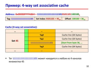 Cache (4-way set associative):
Пример: 4-way set associative cache
3232
Address: 0x00000FFFFAB64 = 111111111111111110101011011001002
Tag: 1111111111111111101 Set Index: 0101101 = 4510 Offset: 100100 = 3610
… … …
Set 45
Tag0 Cache line (64 bytes)
Tag1 Cache line (64 bytes)
1111111111111111101 [Start from byte 36, …
Tag3 Cache line (64 bytes)
… … …
 Тег 1111111111111111101 может находится в любом из 4 каналов
множества 45
 