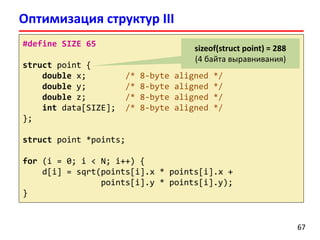 Оптимизация структур III
6767
#define SIZE 65
struct point {
double x; /* 8-byte aligned */
double y; /* 8-byte aligned */
double z; /* 8-byte aligned */
int data[SIZE]; /* 8-byte aligned */
};
struct point *points;
for (i = 0; i < N; i++) {
d[i] = sqrt(points[i].x * points[i].x +
points[i].y * points[i].y);
}
sizeof(struct point) = 288
(4 байта выравнивания)
 