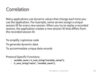 Correlation
Many applications use dynamic values that change each time you
use the application. For example, some servers assign a unique
session ID for every new session. When you try to replay a recorded
session, the application creates a new session ID that differs from
the recorded session ID.
To simplify / optimize code
To generate dynamic data
To accommodate unique data records
Protocol Specific Functions:
 variable_name = lr_eval_string(“{variable_name}”);
 lr_save_string(“value”, “variable_name”);
HP LoadRunner - Kamran Khan – ChromeIS.com/institute 108
 