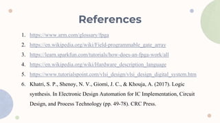 References
1. https://www.arm.com/glossary/fpga
2. https://en.wikipedia.org/wiki/Field-programmable_gate_array
3. https://learn.sparkfun.com/tutorials/how-does-an-fpga-work/all
4. https://en.wikipedia.org/wiki/Hardware_description_language
5. https://www.tutorialspoint.com/vlsi_design/vlsi_design_digital_system.htm
6. Khatri, S. P., Shenoy, N. V., Giomi, J. C., & Khouja, A. (2017). Logic
synthesis. In Electronic Design Automation for IC Implementation, Circuit
Design, and Process Technology (pp. 49-78). CRC Press.
 