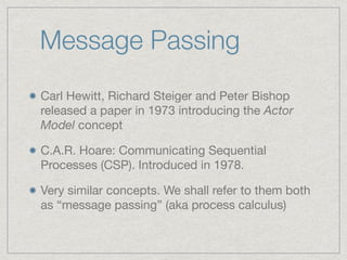 Message Passing
Carl Hewitt, Richard Steiger and Peter Bishop
released a paper in 1973 introducing the Actor
Model concept

C.A.R. Hoare: Communicating Sequential
Processes (CSP). Introduced in 1978.

Very similar concepts. We shall refer to them both
as “message passing” (aka process calculus)
 