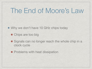 The End of Moore’s Law
Why we don’t have 10 GHz chips today

Chips are too big

Signals can no longer reach the whole chip in a
clock cycle

Problems with heat dissipation
 