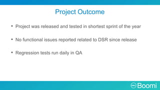 Project Outcome
• Project was released and tested in shortest sprint of the year
• No functional issues reported related to DSR since release
• Regression tests run daily in QA
 