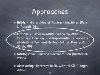 Approaches
HAMs - Hierarchies of Abstract Machines (Parr
& Russell, 98)

Options - Between MDPs and Semi-MDPs:
Learning, Planning, and Representing Knowledge
at Multiple Temporal Scales (Sutton, Precup &
Singh, 99)

MAXQ Value Function Decomposition (Dietterich,
2000)

Discovering Hierarchy in RL with HEXQ (Hengst,
2002)
                    11
 