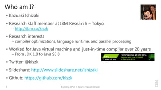Who am I?
 Kazuaki Ishizaki
 Research staff member at IBM Research – Tokyo
– http://ibm.co/kiszk
 Research interests
– compiler optimizations, language runtime, and parallel processing
 Worked for Java virtual machine and just-in-time compiler over 20 years
– From JDK 1.0 to Java SE 8
 Twitter: @kiszk
 Slideshare: http://www.slideshare.net/ishizaki
 Github: https://github.com/kiszk
2 Exploting GPUs in Spark - Kazuaki Ishizaki
 