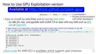 How to Use GPU Exploitation version
 Easy to install by one-liner and to run by one-liner
– on x86_64, mac, and ppc64le with CUDA 7.0 or later with any JVM such as IBM
JDK or OpenJDK
 Run script for AWS EC2 is available, which support spot instances24 Exploting GPUs in Spark - Kazuaki Ishizaki
$ wget https://s3.amazonaws.com/spark‐gpu‐public/spark‐gpu‐latest‐bin‐hadoop2.4.tgz &&
tar xf spark‐gpu‐latest‐bin‐hadoop2.4.tgz && cd spark‐gpu
$ LD_LIBRARY_PATH=/usr/local/cuda/lib64 MASTER='local[2]' ./bin/run‐example SparkGPULR 8 3200 32 5
…
numSlices=8, N=3200, D=32, ITERATIONS=5                                         
On iteration 1
On iteration 2
On iteration 3
On iteration 4
On iteration 5
Elapsed time: 431 ms
$
Available at http://kiszk.github.io/spark-gpu/
• 3 contributors
• Private communications
with other developers
 