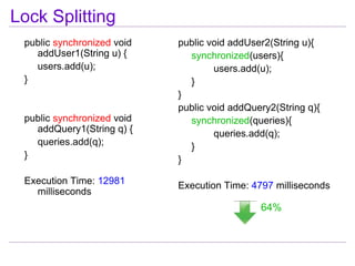 Lock Splitting
 public synchronized void   public void addUser2(String u){
   addUser1(String u) {       synchronized(users){
   users.add(u);                    users.add(u);
 }                            }
                            }
                            public void addQuery2(String q){
 public synchronized void     synchronized(queries){
   addQuery1(String q) {            queries.add(q);
   queries.add(q);            }
 }                          }

 Execution Time: 12981      Execution Time: 4797 milliseconds
   milliseconds
                                              64%
 