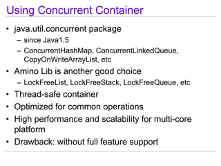 Using Concurrent Container
• java.util.concurrent package
  – since Java1.5
  – ConcurrentHashMap, ConcurrentLinkedQueue,
    CopyOnWriteArrayList, etc
• Amino Lib is another good choice
  – LockFreeList, LockFreeStack, LockFreeQueue, etc
• Thread-safe container
• Optimized for common operations
• High performance and scalability for multi-core
  platform
• Drawback: without full feature support
 
