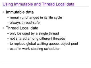 Using Immutable and Thread Local data
• Immutable data
  – remain unchanged in its life cycle
  – always thread-safe
• Thread Local data
  – only be used by a single thread
  – not shared among different threads
  – to replace global waiting queue, object pool
  – used in work-stealing scheduler
 