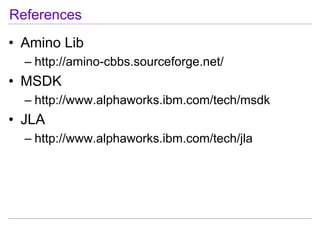 References
• Amino Lib
  – http://amino-cbbs.sourceforge.net/
• MSDK
  – http://www.alphaworks.ibm.com/tech/msdk
• JLA
  – http://www.alphaworks.ibm.com/tech/jla
 