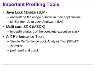 Important Profiling Tools
• Java Lock Monitor (JLM)
  – understand the usage of locks in their applications
  – similar tool: Java Lock Analyzer (JLA)
• Multi-core SDK (MSDK)
  – in-depth analysis of the complete execution stack
• AIX Performance Tools
  – Simple Performance Lock Analysis Tool (SPLAT)
  – XProfiler
  – prof, tprof and gprof
 