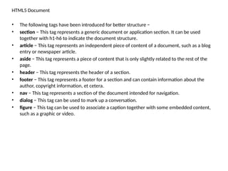 HTML5 Document
• The following tags have been introduced for better structure −
• section − This tag represents a generic document or application section. It can be used
together with h1-h6 to indicate the document structure.
• article − This tag represents an independent piece of content of a document, such as a blog
entry or newspaper article.
• aside − This tag represents a piece of content that is only slightly related to the rest of the
page.
• header − This tag represents the header of a section.
• footer − This tag represents a footer for a section and can contain information about the
author, copyright information, et cetera.
• nav − This tag represents a section of the document intended for navigation.
• dialog − This tag can be used to mark up a conversation.
• figure − This tag can be used to associate a caption together with some embedded content,
such as a graphic or video.
 