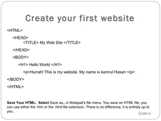 Create your first website
<HTML>
<HEAD>
<TITLE> My Web Site </TITLE>
</HEAD>
<BODY>
<H1> Hello World </H1>
<p>Hurrah! This is my website. My name is kamrul Hasan </p>
</BODY>
</HTML>

Save Your HTML: Select Save as.. in Notepad's file menu. You save an HTML file, you
can use either the .htm or the .html file extension. There is no difference, it is entirely up to
you.

02/08/14

 