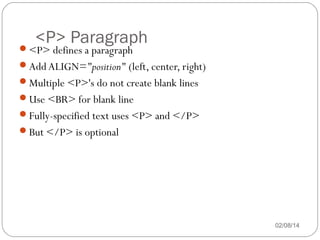 <P> Paragraph

<P> defines a paragraph

Add ALIGN="position" (left, center, right)
Multiple <P>'s do not create blank lines
Use <BR> for blank line
Fully-specified text uses <P> and </P>
But </P> is optional

02/08/14

 